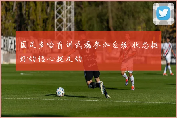 国足多哈首训武磊参加合练 状态挺好的信心挺足的