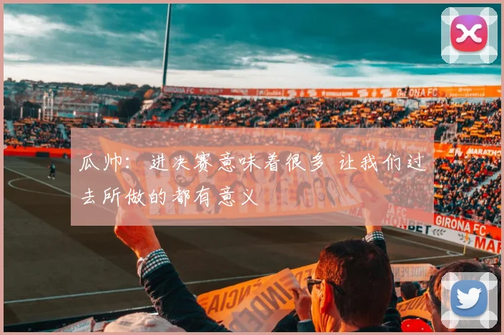 瓜帅：进决赛意味着很多 让我们过去所做的都有意义