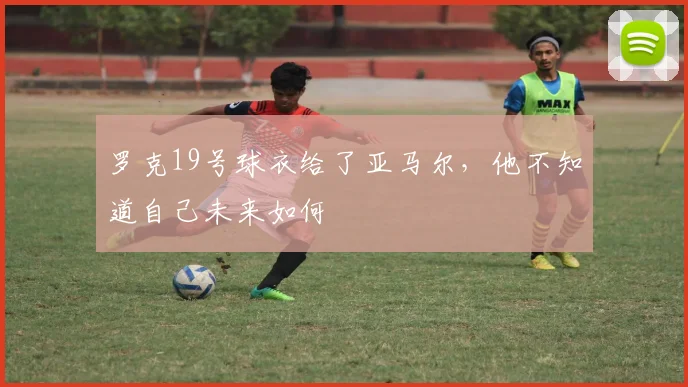 罗克19号球衣给了亚马尔，他不知道自己未来如何