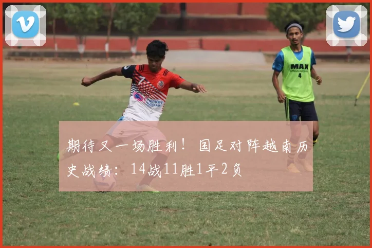 期待又一场胜利！国足对阵越南历史战绩：14战11胜1平2负
